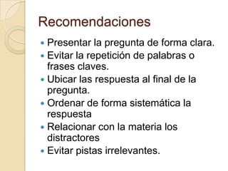 Recomendaciones
 Presentar la pregunta de forma clara.
 Evitar la repetición de palabras o
  frases claves.
 Ubicar las respuesta al final de la
  pregunta.
 Ordenar de forma sistemática la
  respuesta
 Relacionar con la materia los
  distractores
 Evitar pistas irrelevantes.
 