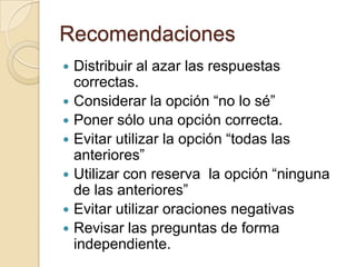 Recomendaciones
   Distribuir al azar las respuestas
    correctas.
   Considerar la opción “no lo sé”
   Poner sólo una opción correcta.
   Evitar utilizar la opción “todas las
    anteriores”
   Utilizar con reserva la opción “ninguna
    de las anteriores”
   Evitar utilizar oraciones negativas
   Revisar las preguntas de forma
    independiente.
 