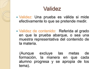 Validez
   Validez: Una prueba es válida si mide
    efectivamente lo que se pretende medir.

   Validez de contenido: Referida al grado
    en que la prueba abarque, o sea una
    muestra representativa del contenido de
    la materia.

    (Aunque excluye las metas de
    formación, la manera en que cada
    alumno progresa y se apropia de los
    tema).
 