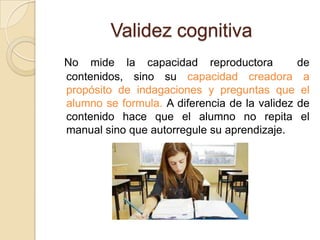 Validez cognitiva
No mide la capacidad reproductora             de
contenidos, sino su capacidad creadora a
propósito de indagaciones y preguntas que el
alumno se formula. A diferencia de la validez de
contenido hace que el alumno no repita el
manual sino que autorregule su aprendizaje.
 