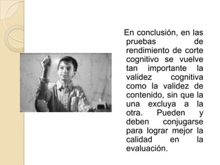En conclusión, en las
pruebas            de
rendimiento de corte
cognitivo se vuelve
tan importante la
validez     cognitiva
como la validez de
contenido, sin que la
una excluya a la
otra.    Pueden      y
deben     conjugarse
para lograr mejor la
calidad     en      la
evaluación.
 