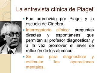 La entrevista clínica de Piaget
   Fue promovido por Piaget y la
    escuela de Ginebra.
   Interrogatorio clínico: preguntas
    directas y espontáneas que
    permitan al profesor diagnosticar y
    a la vez promover el nivel de
    reflexión de los alumnos.
   Se    usa para diagnosticar y
    estimular       las    operaciones
    mentales.
 