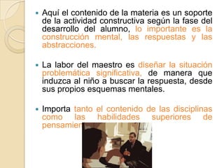   Aquí el contenido de la materia es un soporte
    de la actividad constructiva según la fase del
    desarrollo del alumno, lo importante es la
    construcción mental, las respuestas y las
    abstracciones.

   La labor del maestro es diseñar la situación
    problemática significativa, de manera que
    induzca al niño a buscar la respuesta, desde
    sus propios esquemas mentales.

   Importa tanto el contenido de las disciplinas
    como las habilidades superiores de
    pensamiento.
 