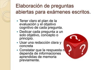 Elaboración de preguntas
abiertas para exámenes escritos.
 Tener claro el plan de la
  evaluación y el objetivo
  cognitivo de cada pregunta.
 Dedicar cada pregunta a un
  solo objetivo, concepto o
  principio.
 Usar una redacción clara y
  concreta
 Constatar que la respuesta no
  dependa de informaciones
  aprendidas de memoria
  previamente.
 