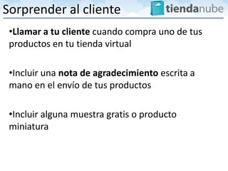 Sorprender al cliente
 •Llamar a tu cliente cuando compra uno de tus
 productos en tu tienda virtual

 •Incluir una nota de agradecimiento escrita a
 mano en el envío de tus productos

 •Incluir alguna muestra gratis o producto
 miniatura
 