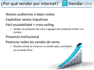 ¿Por qué vender por internet?

  Nuevas audiencias a bajos costos
  Capitalizar ventas impulsivas
  Fácil escalabilidad + cross-selling
     • Vender un producto más caro, o agregar otro producto similar a la
       compra
  Presencia institucional
  Potenciar todos los canales de venta
     • Muchas ventas se inician en su tienda web, y concluyen
       en su tienda física
 