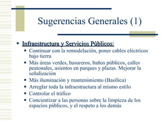 Sugerencias Generales (1) Infraestructura y Servicios Públicos: Continuar con la remodelación, poner cables eléctricos bajo tierra Más áreas verdes, basureros, baños públicos, calles peatonales, asientos en parques y plazas. Mejorar la señalización Más iluminación y mantenimiento (Basílica) Arreglar toda la infraestructura al mismo estilo Controlar el tráfico Concientizar a las personas sobre la limpieza de los espacios públicos, y el respeto a los demás 