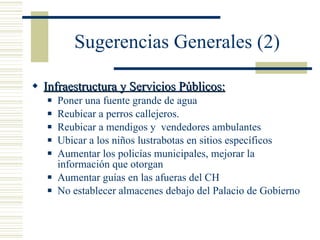 Sugerencias Generales (2) Infraestructura y Servicios Públicos: Poner una fuente grande de agua Reubicar a perros callejeros. Reubicar a mendigos y  vendedores ambulantes Ubicar a los niños lustrabotas en sitios específicos Aumentar los policías municipales, mejorar la información que otorgan Aumentar guías en las afueras del CH No establecer almacenes debajo del Palacio de Gobierno 