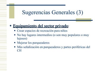 Sugerencias Generales (3) Equipamiento del sector privado : Crear espacios de recreación para niños No hay lugares intermedios (o son muy populares o muy lujosos) Mejorar los parqueaderos Más señalización en parqueaderos y partes periféricas del CH 