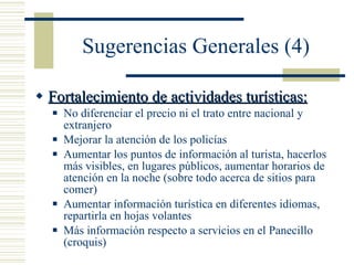 Sugerencias Generales (4) Fortalecimiento de actividades turísticas: No diferenciar el precio ni el trato entre nacional y extranjero  Mejorar la atención de los policías Aumentar los puntos de información al turista, hacerlos más visibles, en lugares públicos, aumentar horarios de atención en la noche (sobre todo acerca de sitios para comer) Aumentar información turística en diferentes idiomas, repartirla en hojas volantes Más información respecto a servicios en el Panecillo (croquis) 