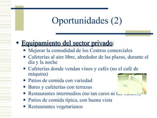 Oportunidades (2) Equipamiento del sector privado : Mejorar la comodidad de los Centros comerciales Cafeterías al aire libre, alrededor de las plazas, durante el día y la noche Cafeterías donde vendan vinos y cafés (no el café de máquina) Patios de comida con variedad Bares y cafeterías con terrazas Restaurantes intermedios (no tan caros ni tan baratos) Patios de comida típica, con buena vista Restaurantes vegetarianos 