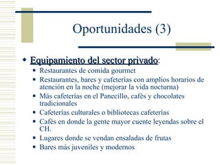 Oportunidades (3) Equipamiento del sector privado : Restaurantes de comida gourmet Restaurantes, bares y cafeterías con amplios horarios de atención en la noche (mejorar la vida nocturna) Más cafeterías en el Panecillo, cafés y chocolates tradicionales Cafeterías culturales o bibliotecas cafeterías Cafés en donde la gente mayor cuente leyendas sobre el CH. Lugares donde se vendan ensaladas de frutas Bares más juveniles y modernos 