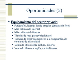Oportunidades (5) Equipamiento del sector privado : Fotógrafos, lugares donde arreglar cámaras de fotos Más cabinas de Internet Más cabinas telefónicas Tiendas de ropa para profesionales Tiendas de electrodomésticos a la vanguardia, de celulares de alta calidad Venta de libros sobre cultura, historia Venta de libros en inglés y actualizados 