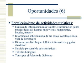 Oportunidades (6) Fortalecimiento de actividades turísticas: Centros de información más visibles. (Información sobre museos iglesias, lugares para visitar, restaurantes, hoteles, mapas) Información sobre historia de las casas, construcciones, vida de personajes Kioscos que distribuyan folletos informativos y guías alrededor Servicio personal de guías turísticas  Taxistas bilingües Tours por el Palacio de Gobierno 