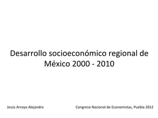 Desarrollo socioeconómico regional de
          México 2000 - 2010



Jesús Arroyo Alejandre   Congreso Nacional de Economistas, Puebla 2012
 