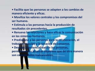 • Facilita que las personas se adapten a los cambios de
manera eficiente y eficaz.
• Moviliza los valores centrales y los compromisos del
ser humano.
• Estimula a las personas hacia la producción de
resultados sin precedentes.
• Renueva las relaciones y hace eficaz la comunicación
en los sistemas humanos.
• Predispone a las personas para la colaboración, el
trabajo en equipo y la creación de consenso.
• Destapa la potencialidad de las personas,
permitiéndoles alcanzar objetivos que de otra manera
son considerados inalcanzables.
 