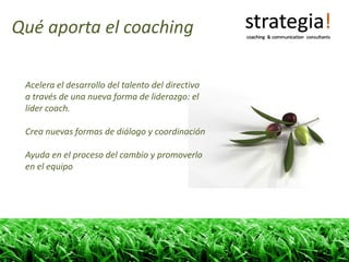 Qué aporta el coaching

 Acelera el desarrollo del talento del directivo 
 a través de una nueva forma de liderazgo: el 
 líder coach.

 Crea nuevas formas de diálogo y coordinación

 Ayuda en el proceso del cambio y promoverlo 
 en el equipo
 
