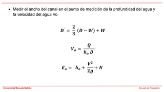Universidad Manuela Beltrán Escuela de Posgrados
• Medir el ancho del canal en el punto de medición de la profundidad del agua y
la velocidad del agua Vo
𝑫´ =
𝟐
𝟑
𝑫 − 𝑾 + 𝑾
𝑽𝒐 =
𝑸
𝒉𝒐 𝑫´
𝑬𝒐 = 𝒉𝒐 +
𝑽𝟐
𝟐𝒈
+ 𝑵
 