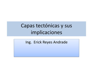 Capas tectónicas y sus 
implicaciones 
Ing. Erick Reyes Andrade 
 