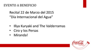 EVENTO A BENEFICIO 
Recital 22 de Marzo del 2015 
“Día Internacional del Agua” 
• Illya Kuryaki and The Valderramas 
• Ciro y los Persas 
• Miranda! 
 