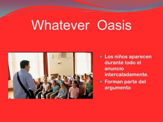 Whatever Oasis

          Los niños aparecen
           durante todo el
           anuncio
           intercaladamente.
          Forman parte del
           argumento
 