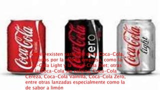 También existen variantes de la Coca-Cola,
fabricados por la misma empresa, como la
Coca-Cola Light y la Coca-Cola Diet; otras
son la Coca-Cola sin cafeína, Coca-Cola
Cereza, Coca-Cola Vainilla, Coca-Cola Zero,
entre otras lanzadas especialmente como la
de sabor a limón
 