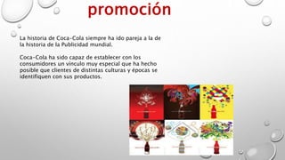 La historia de Coca-Cola siempre ha ido pareja a la de
la historia de la Publicidad mundial.
Coca-Cola ha sido capaz de establecer con los
consumidores un vínculo muy especial que ha hecho
posible que clientes de distintas culturas y épocas se
identifiquen con sus productos.
 