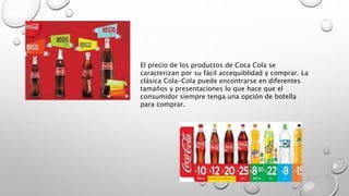 El precio de los productos de Coca Cola se
caracterizan por su fácil accequiblidad y comprar. La
clásica Cola-Cola puede encontrarse en diferentes
tamaños y presentaciones lo que hace que el
consumidor siempre tenga una opción de botella
para comprar.
 