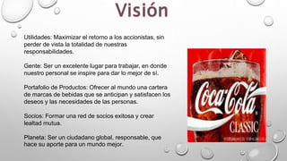Utilidades: Maximizar el retorno a los accionistas, sin
perder de vista la totalidad de nuestras
responsabilidades.
Gente: Ser un excelente lugar para trabajar, en donde
nuestro personal se inspire para dar lo mejor de sí.
Portafolio de Productos: Ofrecer al mundo una cartera
de marcas de bebidas que se anticipan y satisfacen los
deseos y las necesidades de las personas.
Socios: Formar una red de socios exitosa y crear
lealtad mutua.
Planeta: Ser un ciudadano global, responsable, que
hace su aporte para un mundo mejor.
 