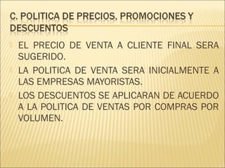 





EL PRECIO DE VENTA A CLIENTE FINAL SERA
SUGERIDO.
LA POLITICA DE VENTA SERA INICIALMENTE A
LAS EMPRESAS MAYORISTAS.
LOS DESCUENTOS SE APLICARAN DE ACUERDO
A LA POLITICA DE VENTAS POR COMPRAS POR
VOLUMEN.

 