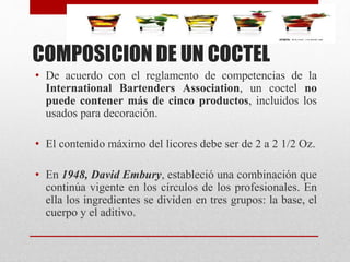 COMPOSICION DE UN COCTEL
• De acuerdo con el reglamento de competencias de la
International Bartenders Association, un coctel no
puede contener más de cinco productos, incluidos los
usados para decoración.
• El contenido máximo del licores debe ser de 2 a 2 1/2 Oz.
• En 1948, David Embury, estableció una combinación que
continúa vigente en los círculos de los profesionales. En
ella los ingredientes se dividen en tres grupos: la base, el
cuerpo y el aditivo.
 