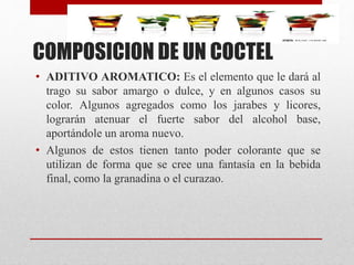 COMPOSICION DE UN COCTEL
• ADITIVO AROMATICO: Es el elemento que le dará al
trago su sabor amargo o dulce, y en algunos casos su
color. Algunos agregados como los jarabes y licores,
lograrán atenuar el fuerte sabor del alcohol base,
aportándole un aroma nuevo.
• Algunos de estos tienen tanto poder colorante que se
utilizan de forma que se cree una fantasía en la bebida
final, como la granadina o el curazao.
 