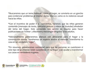 *Buscaremos que  un tema habitual , como  el hogar, se  convierta en  un gancho 
para evidenciar problemas  al interior de  los mismos  como es la violencia sexual 
hacia las niñas.

*Con  el  incentivo  de  poder  ir  a    conciertos,  haremos  que  las  niñas  generen 
contenido (mensajes de texto, concurso pintura y videos de Youtube) alrededor 
del  tema  del  hogar.  Este  contenido  nos  servirá  de  insumo  para  hacer 
publicaciones en Twitter  y Blackberry messenger dirigidos  a los adultos.

*Adicionalmente  generaremos  alianzas  con  almacenes  para  el  hogar  y  la 
construcción  donde    tendremos  un  espacio  alusivo  al  mensaje  “transforma  tu 
casa en un verdadero hogar”.

*En  resumen,  generaremos  curiosidad  para  que  las  personas  se  cuestionen  si 
este tipo de problemas están sucediendo en su hogar y así ayudar a transformar 
sus casas en verdaderos hogares.
 