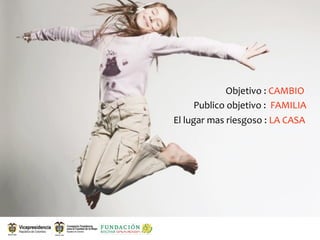 Objetivo : CAMBIO
      Publico objetivo :  FAMILIA
El lugar mas riesgoso : LA CASA
 