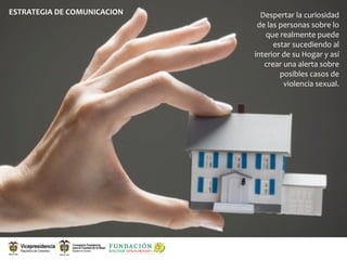 ESTRATEGIA DE COMUNICACION     Despertar la curiosidad 
                              de las personas sobre lo 
                                que realmente puede 
                                   estar sucediendo al 
                             interior de su Hogar y así 
                                crear una alerta sobre 
                                     posibles casos de 
                                      violencia sexual. 
 