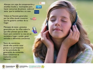 Alianzas con cajas de compensación y
alcaldías locales y municipales para
hacer concursos de pintura sobre el
tema que le cambiarias a tu casa.

Videos en Youtube generados
por las niñas donde muestren
que les gustaría cambiar de su
hogar.

Mensajes de texto gratuitos
generados por las niñas sobre lo
que ellas piensan que se debe
hacer para convertir su casa en un
verdadero hogar y poder ganar
entradas a diferentes conciertos.

Tours de conciertos,
donde ellas podrán estar
gracias a su participación
en las actividades de
generación de contenido.
Estos conciertos se
realizarán a nivel
Nacional.
 