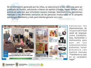 De la información generada por las niñas, se seleccionará la mas relevante para ser 
publicada en  Twitter, solicitando  a lideres de  opinión (Vladdo, Daniel Samper,  etc) 
activos  en esta red,  que reTwitteen nuestro mensaje. Adicionalmente, enviaremos 
mensajes  a  los  diferentes  contactos  de  las  personas  involucradas  en  la  campaña 
que tengan Blackberry y mail, para intentar generar voz a voz.



                                                                         C o n t a c t a r  l o s 
                                                                         departamentos  de 
                                                                         r e s p o n s a b i l i d a d 
                                                                         social  de  empresas 
                                                                         c o m o  F a l a b e l l a , 
                                                                         Easy,  Homecenter  y 
                                                                         Homesentry  para 
                                                                         q u e  e n  s u s 
                                                                         c o m u n i c a c i o n e s 
                                                                         p o d a m o s  t e n e r 
                                                                         p r e s e n c i a  c o n 
                                                                         n u e s t r o  m e n s a j e 
                                                                         “Transforma  tu  casa 
                                                                         en  un  verdadero 
                                                                         hogar”
 