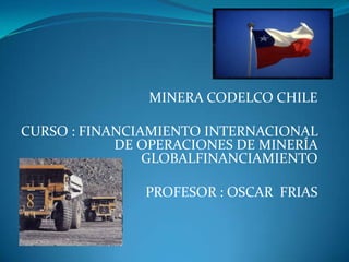 MINERA CODELCO CHILE CURSO : FINANCIAMIENTO INTERNACIONAL DE OPERACIONES DE MINERÍA GLOBALFINANCIAMIENTO PROFESOR : OSCAR  FRIAS 