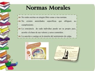 Normas Morales
 No están escritas en ningún libro como o tras normas.
 No existen autoridades específicas que obliguen su
cumplimiento.
 La conciencia de cada individuo puede ser su propio juez,
acorde a la base de sus valores y actos cometidos.
 La sanción o castigo en la tensión del sentimiento de culpa.
 