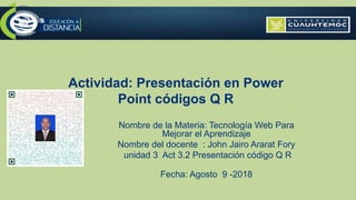 Actividad: Presentación en Power
Point códigos Q R
Nombre de la Materia: Tecnología Web Para
Mejorar el Aprendizaje
Nombre del docente : John Jairo Ararat Fory
unidad 3 Act 3.2 Presentación código Q R
Fecha: Agosto 9 -2018
 
