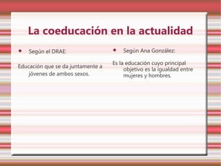 La coeducación en la actualidad
   Según el DRAE:                    Según Ana González:

                                   Es la educación cuyo principal
Educación que se da juntamente a
                                        objetivo es la igualdad entre
    jóvenes de ambos sexos.             mujeres y hombres.
 