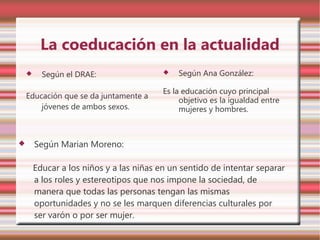 La coeducación en la actualidad
         Según el DRAE:                     Según Ana González:

                                          Es la educación cuyo principal
    Educación que se da juntamente a
                                               objetivo es la igualdad entre
        jóvenes de ambos sexos.                mujeres y hombres.



       Según Marian Moreno:

        Educar a los niños y a las niñas en un sentido de intentar separar
        a los roles y estereotipos que nos impone la sociedad, de
        manera que todas las personas tengan las mismas
        oportunidades y no se les marquen diferencias culturales por
        ser varón o por ser mujer.
 
