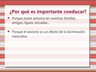 ¿Por qué es importante coeducar?
   Porque existe sexismo en nuestras familias,
    amigos, ligues, escuelas...

   Porque el sexismo es un efecto de la dominación
    masculina.
.
 
