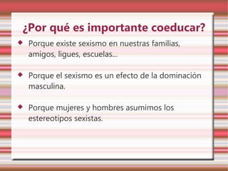 ¿Por qué es importante coeducar?
   Porque existe sexismo en nuestras familias,
    amigos, ligues, escuelas...

   Porque el sexismo es un efecto de la dominación
    masculina.

   Porque mujeres y hombres asumimos los
    estereotipos sexistas.
 