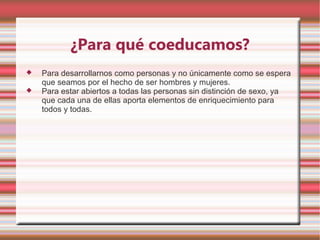 ¿Para qué coeducamos?
   Para desarrollarnos como personas y no únicamente como se espera
    que seamos por el hecho de ser hombres y mujeres.
   Para estar abiertos a todas las personas sin distinción de sexo, ya
    que cada una de ellas aporta elementos de enriquecimiento para
    todos y todas.
 