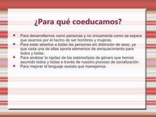 ¿Para qué coeducamos?
   Para desarrollarnos como personas y no únicamente como se espera
    que seamos por el hecho de ser hombres y mujeres.
   Para estar abiertos a todas las personas sin distinción de sexo, ya
    que cada una de ellas aporta elementos de enriquecimiento para
    todos y todas.
   Para analizar la rigidez de los estereotipos de género que hemos
    asumido todos y todas a través de nuestro proceso de socialización.
   Para mejorar el lenguaje sexista que manejamos.
 