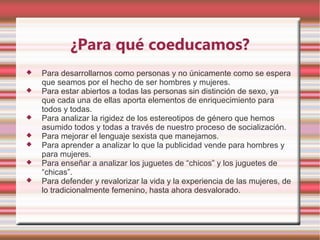 ¿Para qué coeducamos?
   Para desarrollarnos como personas y no únicamente como se espera
    que seamos por el hecho de ser hombres y mujeres.
   Para estar abiertos a todas las personas sin distinción de sexo, ya
    que cada una de ellas aporta elementos de enriquecimiento para
    todos y todas.
   Para analizar la rigidez de los estereotipos de género que hemos
    asumido todos y todas a través de nuestro proceso de socialización.
   Para mejorar el lenguaje sexista que manejamos.
   Para aprender a analizar lo que la publicidad vende para hombres y
    para mujeres.
   Para enseñar a analizar los juguetes de “chicos” y los juguetes de
    “chicas”.
   Para defender y revalorizar la vida y la experiencia de las mujeres, de
    lo tradicionalmente femenino, hasta ahora desvalorado.
 