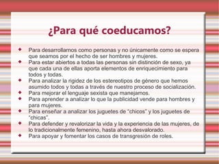 ¿Para qué coeducamos?
   Para desarrollarnos como personas y no únicamente como se espera
    que seamos por el hecho de ser hombres y mujeres.
   Para estar abiertos a todas las personas sin distinción de sexo, ya
    que cada una de ellas aporta elementos de enriquecimiento para
    todos y todas.
   Para analizar la rigidez de los estereotipos de género que hemos
    asumido todos y todas a través de nuestro proceso de socialización.
   Para mejorar el lenguaje sexista que manejamos.
   Para aprender a analizar lo que la publicidad vende para hombres y
    para mujeres.
   Para enseñar a analizar los juguetes de “chicos” y los juguetes de
    “chicas”.
   Para defender y revalorizar la vida y la experiencia de las mujeres, de
    lo tradicionalmente femenino, hasta ahora desvalorado.
   Para apoyar y fomentar los casos de transgresión de roles.
 