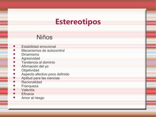 Estereotipos
             Niños
   Estabilidad emocional
   Mecanismos de autocontrol
   Dinamismo
   Agresividad
   Tendencia al dominio
   Afirmación del yo
   Objetividad
   Aspecto afectivo poco definido
   Aptitud para las ciencias
   Racionalidad
   Franqueza
   Valentía
   Eficacia
   Amor al riesgo
 
