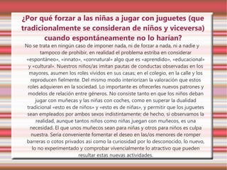 ¿Por qué forzar a las niñas a jugar con juguetes (que
tradicionalmente se consideran de niños y viceversa)
       cuando espontáneamente no lo harían?
 No se trata en ningún caso de imponer nada, ni de forzar a nada, ni a nadie y
         tampoco de prohibir, en realidad el problema estriba en considerar
 «espontáneo», «innato», «connatural» algo que es «aprendido», «educacional»
   y «cultural». Nuestros niños/as imitan pautas de conductas observadas en los
   mayores, asumen los roles vividos en sus casas; en el colegio, en la calle y los
    reproducen fielmente. Del mismo modo interiorizan la valoración que estos
  roles adquieren en la sociedad. Lo importante es ofrecerles nuevos patrones y
  modelos de relación entre géneros. No consiste tanto en que los niños deban
       jugar con muñecas y las niñas con coches, como en superar la dualidad
  tradicional «esto es de niños» y «esto es de niñas», y permitir que los juguetes
  sean empleados por ambos sexos indistintamente; de hecho, si observamos la
       realidad, aunque tantos niños como niñas juegan con muñecos, es una
    necesidad. El que unos muñecos sean para niñas y otros para niños es culpa
    nuestra. Sería conveniente fomentar el deseo en las/os menores de romper
  barreras o cotos privados así como la curiosidad por lo desconocido, lo nuevo,
     lo no experimentado y comprobar vivencialmente lo atractivo que pueden
                          resultar estas nuevas actividades.
 